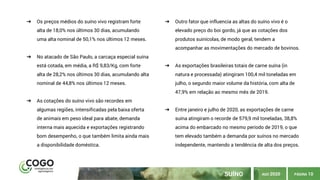 PÁGINA 10SUÍNO
➔ Os preços médios do suíno vivo registram forte
alta de 18,0% nos últimos 30 dias, acumulando
uma alta nominal de 50,1% nos últimos 12 meses.
➔ No atacado de São Paulo, a carcaça especial suína
está cotada, em média, a R$ 9,83/Kg, com forte
alta de 28,2% nos últimos 30 dias, acumulando alta
nominal de 44,8% nos últimos 12 meses.
➔ As cotações do suíno vivo são recordes em
algumas regiões, intensificadas pela baixa oferta
de animais em peso ideal para abate, demanda
interna mais aquecida e exportações registrando
bom desempenho, o que também limita ainda mais
a disponibilidade doméstica.
➔ Outro fator que influencia as altas do suíno vivo é o
elevado preço do boi gordo, já que as cotações dos
produtos suinícolas, de modo geral, tendem a
acompanhar as movimentações do mercado de bovinos.
➔ As exportações brasileiras totais de carne suína (in
natura e processada) atingiram 100,4 mil toneladas em
julho, o segundo maior volume da história, com alta de
47,9% em relação ao mesmo mês de 2019.
➔ Entre janeiro e julho de 2020, as exportações de carne
suína atingiram o recorde de 579,9 mil toneladas, 38,8%
acima do embarcado no mesmo período de 2019, o que
tem elevado também a demanda por suínos no mercado
independente, mantendo a tendência de alta dos preços.
AGO 2020
 