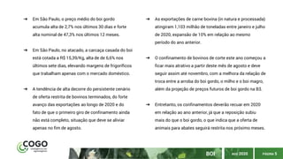 BOI PÁGINA 5
➔ Em São Paulo, o preço médio do boi gordo
acumula alta de 2,7% nos últimos 30 dias e forte
alta nominal de 47,3% nos últimos 12 meses.
➔ Em São Paulo, no atacado, a carcaça casada do boi
está cotada a R$ 15,39/Kg, alta de de 6,6% nos
últimos sete dias, elevando margens de frigoríficos
que trabalham apenas com o mercado doméstico.
➔ A tendência de alta decorre do persistente cenário
de oferta restrita de bovinos terminados, do forte
avanço das exportações ao longo de 2020 e do
fato de que o primeiro giro de confinamento ainda
não está completo, situação que deve se aliviar
apenas no fim de agosto.
➔ As exportações de carne bovina (in natura e processada)
atingiram 1,103 milhão de toneladas entre janeiro e julho
de 2020, expansão de 10% em relação ao mesmo
período do ano anterior.
➔ O confinamento de bovinos de corte este ano começou a
ficar mais atrativo a partir deste mês de agosto e deve
seguir assim até novembro, com a melhora da relação de
troca entre a arroba do boi gordo, o milho e o boi magro,
além da projeção de preços futuros de boi gordo na B3.
➔ Entretanto, os confinamentos deverão recuar em 2020
em relação ao ano anterior, já que a reposição subiu
mais do que o boi gordo, o que indica que a oferta de
animais para abates seguirá restrita nos próximo meses.
AGO 2020
 