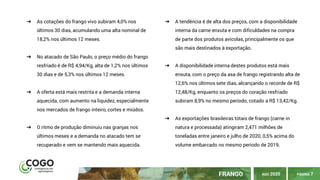 ➔ As cotações do frango vivo subiram 4,0% nos
últimos 30 dias, acumulando uma alta nominal de
18,2% nos últimos 12 meses.
➔ No atacado de São Paulo, o preço médio do frango
resfriado é de R$ 4,94/Kg, alta de 1,2% nos últimos
30 dias e de 5,3% nos últimos 12 meses.
➔ A oferta está mais restrita e a demanda interna
aquecida, com aumento na liquidez, especialmente
nos mercados de frango inteiro, cortes e miúdos.
➔ O ritmo de produção diminuiu nas granjas nos
últimos meses e a demanda no atacado tem se
recuperado e vem se mantendo mais aquecida.
➔ A tendência é de alta dos preços, com a disponibilidade
interna da carne enxuta e com dificuldades na compra
de parte dos produtos avícolas, principalmente os que
são mais destinados à exportação.
➔ A disponibilidade interna destes produtos está mais
enxuta, com o preço da asa de frango registrando alta de
12,6% nos últimos sete dias, alcançando o recorde de R$
12,48/Kg, enquanto os preços do coração resfriado
subiram 8,9% no mesmo período, cotado a R$ 13,42/Kg.
➔ As exportações brasileiras totais de frango (carne in
natura e processada) atingiram 2,471 milhões de
toneladas entre janeiro e julho de 2020, 0,5% acima do
volume embarcado no mesmo período de 2019.
PÁGINA 7FRANGO AGO 2020
 