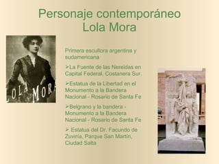 Personaje contemporáneo Lola Mora Primera escultora argentina y sudamericana La Fuente de las Nereidas en Capital Federal, Costanera Sur.  Estatua de la Libertad en el Monumento a la Bandera Nacional - Rosario de Santa Fe  Belgrano y la bandera - Monumento a la Bandera Nacional - Rosario de Santa Fe Estatua del Dr. Facundo de Zuviría, Parque San Martín, Ciudad Salta  