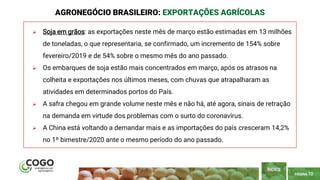 PÁGINA 10
 Soja em grãos: as exportações neste mês de março estão estimadas em 13 milhões
de toneladas, o que representaria, se confirmado, um incremento de 154% sobre
fevereiro/2019 e de 54% sobre o mesmo mês do ano passado.
 Os embarques de soja estão mais concentrados em março, após os atrasos na
colheita e exportações nos últimos meses, com chuvas que atrapalharam as
atividades em determinados portos do País.
 A safra chegou em grande volume neste mês e não há, até agora, sinais de retração
na demanda em virtude dos problemas com o surto do coronavírus.
 A China está voltando a demandar mais e as importações do país cresceram 14,2%
no 1º bimestre/2020 ante o mesmo período do ano passado.
AGRONEGÓCIO BRASILEIRO: EXPORTAÇÕES AGRÍCOLAS
ÍNDICE
 
