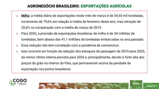 PÁGINA 12
 Milho: a média diária de exportações neste mês de março é de 34,55 mil toneladas,
incremento de 79,6% em relação à média de fevereiro deste ano, mas retração de
20,6% na comparação com a média de março de 2019.
 Para 2020, a previsão de exportações brasileiras de milho é de 34 milhões de
toneladas, bem abaixo das 41,1 milhões de toneladas embarcadas no ano passado.
 Essa redução não tem correlação com a pandemia de coronavírus.
 Isso ocorrerá em função da redução dos estoques de passagem de 2019 para 2020,
da menor oferta interna prevista para 2020 e, principalmente, devido à forte alta dos
preços do grão no interior do País, que permanecem acima da paridade de
exportação nos portos brasileiros.
AGRONEGÓCIO BRASILEIRO: EXPORTAÇÕES AGRÍCOLAS
ÍNDICE
 