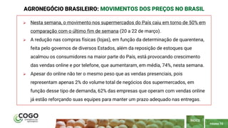 PÁGINA 16
 Nesta semana, o movimento nos supermercados do País caiu em torno de 50% em
comparação com o último fim de semana (20 a 22 de março).
 A redução nas compras físicas (lojas), em função da determinação de quarentena,
feita pelo governos de diversos Estados, além da reposição de estoques que
acalmou os consumidores na maior parte do País, está provocando crescimento
das vendas online e por telefone, que aumentaram, em média, 74%, nesta semana.
 Apesar do online não ter o mesmo peso que as vendas presenciais, pois
representam apenas 2% do volume total de negócios dos supermercados, em
função desse tipo de demanda, 62% das empresas que operam com vendas online
já estão reforçando suas equipes para manter um prazo adequado nas entregas.
AGRONEGÓCIO BRASILEIRO: MOVIMENTOS DOS PREÇOS NO BRASIL
ÍNDICE
 