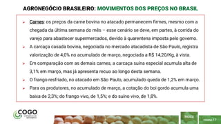 PÁGINA 17
 Carnes: os preços da carne bovina no atacado permanecem firmes, mesmo com a
chegada da última semana do mês – esse cenário se deve, em partes, à corrida do
varejo para abastecer supermercados, devido à quarentena imposta pelo governo.
 A carcaça casada bovina, negociada no mercado atacadista de São Paulo, registra
valorização de 4,0% no acumulado de março, negociada a R$ 14,20/Kg, à vista.
 Em comparação com as demais carnes, a carcaça suína especial acumula alta de
3,1% em março, mas já apresenta recuo ao longo desta semana.
 O frango resfriado, no atacado em São Paulo, acumulado queda de 1,2% em março.
 Para os produtores, no acumulado de março, a cotação do boi gordo acumula uma
baixa de 2,3%; do frango vivo, de 1,5%; e do suíno vivo, de 1,8%.
AGRONEGÓCIO BRASILEIRO: MOVIMENTOS DOS PREÇOS NO BRASIL
ÍNDICE
 