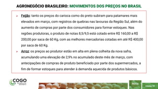 PÁGINA 18
 Feijão: tanto os preços do carioca como do preto subiram para patamares mais
elevados em março, com registros de quebras nas lavouras da Região Sul, além do
aumento de compras por parte dos consumidores para formar estoques. Nas
regiões produtoras, o produto de notas 8,5/9,5 está cotado entre R$ 160,00 a R$
200,00 por saca de 60 Kg, com as melhores mercadorias cotadas em até R$ 400,00
por saca de 60 Kg.
 Arroz: os preços ao produtor estão em alta em plena colheita da nova safra,
acumulando uma elevação de 2,9% no acumulado deste mês de março, com
antecipações de compras de produto beneficiado por parte dos supermercados, a
fim de formar estoques para atender à demanda aquecida de produtos básicos.
AGRONEGÓCIO BRASILEIRO: MOVIMENTOS DOS PREÇOS NO BRASIL
ÍNDICE
 