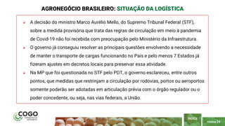 PÁGINA 24
 A decisão do ministro Marco Aurélio Mello, do Supremo Tribunal Federal (STF),
sobre a medida provisória que trata das regras de circulação em meio à pandemia
de Covid-19 não foi recebida com preocupação pelo Ministério da Infraestrutura.
 O governo já conseguiu resolver as principais questões envolvendo a necessidade
de manter o transporte de cargas funcionando no País e pelo menos 7 Estados já
fizeram ajustes em decretos locais para preservar essa atividade.
 Na MP que foi questionada no STF pelo PDT, o governo esclareceu, entre outros
pontos, que medidas que restrinjam a circulação por rodovias, portos ou aeroportos
somente poderão ser adotadas em articulação prévia com o órgão regulador ou o
poder concedente, ou seja, nas vias federais, a União.
AGRONEGÓCIO BRASILEIRO: SITUAÇÃO DA LOGÍSTICA
ÍNDICE
 