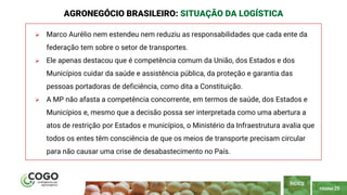 PÁGINA 25
 Marco Aurélio nem estendeu nem reduziu as responsabilidades que cada ente da
federação tem sobre o setor de transportes.
 Ele apenas destacou que é competência comum da União, dos Estados e dos
Municípios cuidar da saúde e assistência pública, da proteção e garantia das
pessoas portadoras de deficiência, como dita a Constituição.
 A MP não afasta a competência concorrente, em termos de saúde, dos Estados e
Municípios e, mesmo que a decisão possa ser interpretada como uma abertura a
atos de restrição por Estados e municípios, o Ministério da Infraestrutura avalia que
todos os entes têm consciência de que os meios de transporte precisam circular
para não causar uma crise de desabastecimento no País.
AGRONEGÓCIO BRASILEIRO: SITUAÇÃO DA LOGÍSTICA
ÍNDICE
 