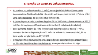 PÁGINA 27
 As quebras no milho de verão (1ª safra) e na soja do Sul do Brasil, com maior
intensidade no Rio Grande do Sul, não serão suficientes para impedir o País de obter
uma colheita recorde de grãos na atual temporada.
 A projeção para a safra brasileira de grãos 2019/2020 é de colheita recorde de 253,7
milhões de toneladas, 4,9% acima da anterior (241,8 milhões de toneladas).
 Esse aumento decorre da forte recuperação da safra nacional de soja (+7,9%),
aumento da área e da produção na 2ª safra de milho e do incremento de 2,3% na
área total a ser plantada em 2019/2020.
 O resultado final da atual safra ainda dependerá do desempenho da produtividade
da 2ª safra de milho e da safra de inverno, em especial da cultura do trigo.
SITUAÇÃO DA SAFRA DE GRÃOS NO BRASIL
ÍNDICE
 