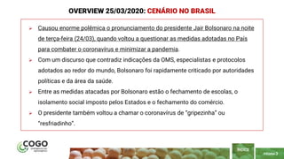 PÁGINA 3
 Causou enorme polêmica o pronunciamento do presidente Jair Bolsonaro na noite
de terça-feira (24/03), quando voltou a questionar as medidas adotadas no País
para combater o coronavírus e minimizar a pandemia.
 Com um discurso que contradiz indicações da OMS, especialistas e protocolos
adotados ao redor do mundo, Bolsonaro foi rapidamente criticado por autoridades
políticas e da área da saúde.
 Entre as medidas atacadas por Bolsonaro estão o fechamento de escolas, o
isolamento social imposto pelos Estados e o fechamento do comércio.
 O presidente também voltou a chamar o coronavírus de “gripezinha” ou
“resfriadinho”.
ÍNDICE
OVERVIEW 25/03/2020: CENÁRIO NO BRASIL
 