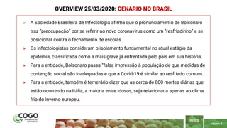 PÁGINA 4
 A Sociedade Brasileira de Infectologia afirma que o pronunciamento de Bolsonaro
traz “preocupação” por se referir ao novo coronavírus como um “resfriadinho” e se
posicionar contra o fechamento de escolas.
 Os infectologistas consideram o isolamento fundamental no atual estágio da
epidemia, classificada como a mais grave já enfrentada pelo país em sua história.
 Para a entidade, Bolsonaro passa “falsa impressão à população de que medidas de
contenção social são inadequadas e que a Covid-19 é similar ao resfriado comum.
 Para a entidade, também é temerário dizer que as cerca de 800 mortes diárias que
estão ocorrendo na Itália, a maioria entre idosos, seja relacionada apenas ao clima
frio do inverno europeu.
ÍNDICE
OVERVIEW 25/03/2020: CENÁRIO NO BRASIL
 