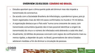 PÁGINA 5
 Estudos apontam que o clima quente pode até diminuir mas não impede a
transmissão do coronavírus.
 De acordo com a Sociedade Brasileira de Infectologia, a pandemia é grave, pois já
foram registrados mais de 420 mil casos confirmados no mundo e 19 mil óbitos.
 A organização destaca que o País está “numa curva crescente de casos, com
transmissão comunitária (quando não é mais possível identificar a origem da
transmissão) do vírus e o número de infectados está dobrando a cada três dias".
 Atualmente, 2,6 bilhões de pessoas convivem com regras de confinamento mais ou
menos rígidas, a depender do país: no Brasil, governadores de vários Estados
adotaram medidas a fim de diminuir a circulação de pessoas.
ÍNDICE
OVERVIEW 25/03/2020: CENÁRIO NO BRASIL
 