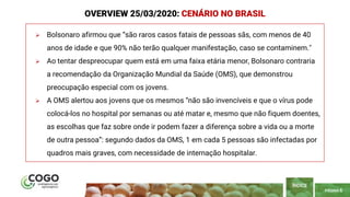 PÁGINA 6
 Bolsonaro afirmou que “são raros casos fatais de pessoas sãs, com menos de 40
anos de idade e que 90% não terão qualquer manifestação, caso se contaminem."
 Ao tentar despreocupar quem está em uma faixa etária menor, Bolsonaro contraria
a recomendação da Organização Mundial da Saúde (OMS), que demonstrou
preocupação especial com os jovens.
 A OMS alertou aos jovens que os mesmos “não são invencíveis e que o vírus pode
colocá-los no hospital por semanas ou até matar e, mesmo que não fiquem doentes,
as escolhas que faz sobre onde ir podem fazer a diferença sobre a vida ou a morte
de outra pessoa”: segundo dados da OMS, 1 em cada 5 pessoas são infectadas por
quadros mais graves, com necessidade de internação hospitalar.
ÍNDICE
OVERVIEW 25/03/2020: CENÁRIO NO BRASIL
 