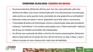 PÁGINA 7
 No pronunciamento, Bolsonaro afirmou que “em meu caso particular, pelo meu
histórico de atleta, caso fosse contaminado pelo vírus não precisaria me preocupar,
nada sentiria ou seria quando muito, acometido de uma gripezinha ou resfriadinho“.
 Bolsonaro voltou ao utilizar o termo "gripezinha" para falar sobre o coronavírus.
 A Sociedade Brasileira de Infectologia criticou a classificação dada pelo presidente
à doença: “resfriadinho” e se mostrou preocupada com a “falsa impressão” dada por
ele de que as medidas anunciadas são inadequadas.
 Ao afirmar que o passado de atleta o eximiria de maiores preocupações, Bolsonaro
ignorou fazer parte de um grupo de risco: ele tem 65 anos, ou seja, é idoso, o que o
coloca no grupo em que a doença tem maior taxa de letalidade.
ÍNDICE
OVERVIEW 25/03/2020: CENÁRIO NO BRASIL
 