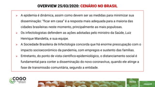 PÁGINA 8
 A epidemia é dinâmica, assim como devem ser as medidas para minimizar sua
disseminação: “ficar em casa” é a resposta mais adequada para a maioria das
cidades brasileiras neste momento, principalmente as mais populosas.
 Os infectologistas defendem as ações adotadas pelo ministro da Saúde, Luiz
Henrique Mandetta, e sua equipe.
 A Sociedade Brasileira de Infectologia concorda que há enorme preocupação com o
impacto socioeconômico da pandemia, com empregos e sustento das famílias.
 Entretanto, do ponto de vista científico-epidemiológico, o distanciamento social é
fundamental para conter a disseminação do novo coronavírus, quando ele atinge a
fase de transmissão comunitária, segundo a entidade.
ÍNDICE
OVERVIEW 25/03/2020: CENÁRIO NO BRASIL
 
