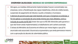 PÁGINA 10
Até agora, as medidas efetivamente implementadas ficaram concentradas nas
empresas, como a flexibilização das regras trabalhistas, oferta de crédito barato,
suspensão do pagamento de tributos e auxílio a Estados e municípios.
A demora do governo para agir está fazendo com que o Congresso se antecipe, a
fim de agilizar a concessão de uma renda mínima aos mais afetados, como a
inclusão de auxílio de R$ 500 (maior dos que os R$ 200 oferecidos pelo governo e
que não foram ainda implementados) a trabalhadores sem carteira assinada.
O atraso do Ministério da Economia em efetivar por meios legais o que já foi
anunciado está associado à burocracia orçamentária, que ainda permanece mesmo
com a aprovação do decreto de calamidade pública.
ÍNDICE
OVERVIEW 26/03/2020: MEDIDAS DO GOVERNO EMPERRADAS
 