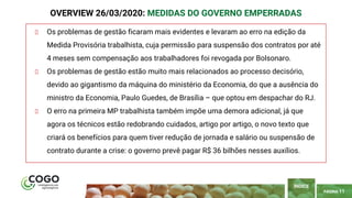 PÁGINA 11
Os problemas de gestão ficaram mais evidentes e levaram ao erro na edição da
Medida Provisória trabalhista, cuja permissão para suspensão dos contratos por até
4 meses sem compensação aos trabalhadores foi revogada por Bolsonaro.
Os problemas de gestão estão muito mais relacionados ao processo decisório,
devido ao gigantismo da máquina do ministério da Economia, do que a ausência do
ministro da Economia, Paulo Guedes, de Brasília – que optou em despachar do RJ.
O erro na primeira MP trabalhista também impõe uma demora adicional, já que
agora os técnicos estão redobrando cuidados, artigo por artigo, o novo texto que
criará os benefícios para quem tiver redução de jornada e salário ou suspensão de
contrato durante a crise: o governo prevê pagar R$ 36 bilhões nesses auxílios.
ÍNDICE
OVERVIEW 26/03/2020: MEDIDAS DO GOVERNO EMPERRADAS
 