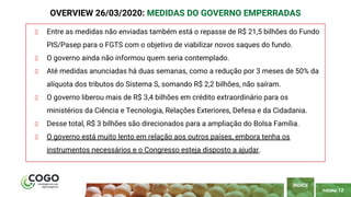 PÁGINA 12
Entre as medidas não enviadas também está o repasse de R$ 21,5 bilhões do Fundo
PIS/Pasep para o FGTS com o objetivo de viabilizar novos saques do fundo.
O governo ainda não informou quem seria contemplado.
Até medidas anunciadas há duas semanas, como a redução por 3 meses de 50% da
alíquota dos tributos do Sistema S, somando R$ 2,2 bilhões, não saíram.
O governo liberou mais de R$ 3,4 bilhões em crédito extraordinário para os
ministérios da Ciência e Tecnologia, Relações Exteriores, Defesa e da Cidadania.
Desse total, R$ 3 bilhões são direcionados para a ampliação do Bolsa Família.
O governo está muito lento em relação aos outros países, embora tenha os
instrumentos necessários e o Congresso esteja disposto a ajudar.
ÍNDICE
OVERVIEW 26/03/2020: MEDIDAS DO GOVERNO EMPERRADAS
 
