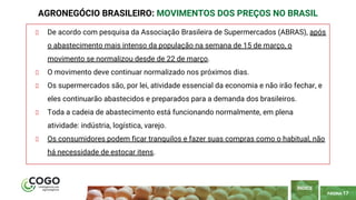 PÁGINA 17
De acordo com pesquisa da Associação Brasileira de Supermercados (ABRAS), após
o abastecimento mais intenso da população na semana de 15 de março, o
movimento se normalizou desde de 22 de março.
O movimento deve continuar normalizado nos próximos dias.
Os supermercados são, por lei, atividade essencial da economia e não irão fechar, e
eles continuarão abastecidos e preparados para a demanda dos brasileiros.
Toda a cadeia de abastecimento está funcionando normalmente, em plena
atividade: indústria, logística, varejo.
Os consumidores podem ficar tranquilos e fazer suas compras como o habitual, não
há necessidade de estocar itens.
AGRONEGÓCIO BRASILEIRO: MOVIMENTOS DOS PREÇOS NO BRASIL
ÍNDICE
 