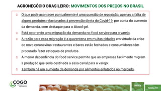 PÁGINA 18
O que pode acontecer pontualmente é uma questão de reposição, apenas a falta de
alguns produtos relacionados à prevenção direta do Covid-19, por conta do aumento
da demanda, com destaque para o álcool gel.
Está ocorrendo uma migração da demanda no food service para o varejo.
A razão para essa migração é a quarentena em muitas cidades em virtude da crise
do novo coronavírus: restaurantes e bares estão fechados e consumidores têm
procurado fazer estoques de produtos.
A menor dependência do food service permite que as empresas facilmente migrem
a produção que seria destinada a essa canal para o varejo.
Também há um aumento da demanda por alimentos enlatados no mercado.
AGRONEGÓCIO BRASILEIRO: MOVIMENTOS DOS PREÇOS NO BRASIL
ÍNDICE
 