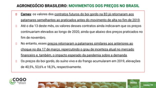 PÁGINA 19
Carnes: os valores dos contratos futuros do boi gordo na B3 já retornaram aos
patamares semelhantes ao praticados antes do movimento de alta no fim de 2019.
Até o dia 13 deste mês, os valores desses contratos ainda indicavam que os preços
continuariam elevados ao longo de 2020, ainda que abaixo dos preços praticados no
fim de novembro.
No entanto, esses preços retornaram a patamares similares aos anteriores ao
choque no dia 17 de março, repercutindo o grau de incerteza atual no mercado
financeiro e, também, o impacto esperado da pandemia sobre a demanda.
Os preços do boi gordo, do suíno vivo e do frango acumularam em 2019, elevações
de 40,5%, 53,6% e 18,3%, respectivamente.
AGRONEGÓCIO BRASILEIRO: MOVIMENTOS DOS PREÇOS NO BRASIL
ÍNDICE
 