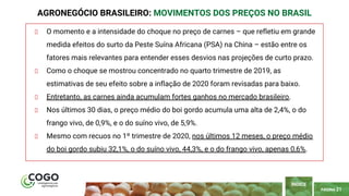 PÁGINA 21
O momento e a intensidade do choque no preço de carnes – que refletiu em grande
medida efeitos do surto da Peste Suína Africana (PSA) na China – estão entre os
fatores mais relevantes para entender esses desvios nas projeções de curto prazo.
Como o choque se mostrou concentrado no quarto trimestre de 2019, as
estimativas de seu efeito sobre a inflação de 2020 foram revisadas para baixo.
Entretanto, as carnes ainda acumulam fortes ganhos no mercado brasileiro.
Nos últimos 30 dias, o preço médio do boi gordo acumula uma alta de 2,4%, o do
frango vivo, de 0,9%, e o do suíno vivo, de 5,9%.
Mesmo com recuos no 1º trimestre de 2020, nos últimos 12 meses, o preço médio
do boi gordo subiu 32,1%, o do suíno vivo, 44,3%, e o do frango vivo, apenas 0,6%.
AGRONEGÓCIO BRASILEIRO: MOVIMENTOS DOS PREÇOS NO BRASIL
ÍNDICE
 