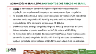 PÁGINA 23
Frango: a demanda por carne de frango nesse período de recolhimento da
população vem impulsionando os preços e a maior procura é por congelados.
No atacado de São Paulo, o frango inteiro congelado se valorizou 4,0% nos últimos
sete dias, sendo negociado a R$ 4,69/Kg, enquanto a alta no preço do frango
resfriado foi de 1,8%, no mesmo período, para R$ 4,62/Kg.
Em Minas Gerais, o frango congelado atingiu R$ 4,99/Kg, elevação de 3,4% nos
últimos sete dias, enquanto o resfriado subiu 3,0%, cotado a R$ 5,02/Kg.
No mercado de cortes e miúdos do atacado em São Paulo, a maior valorização no
período foi do peito congelado, de 5,5%, a R$ 5,54/Kg, e da coxa com sobrecoxa,
também congelada, comercializada a R$ 5,42/Kg, com alta de 4,5% em sete dias.
AGRONEGÓCIO BRASILEIRO: MOVIMENTOS DOS PREÇOS NO BRASIL
ÍNDICE
 