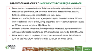 PÁGINA 26
Suíno: com as recomendações de distanciamento social e decretos municipais e
estaduais de quarentenas, têm diminuído a demanda de restaurantes, escolas,
hotéis e outros serviços de alimentação pela carne suína.
No atacado, em São Paulo, a carcaça especial registra desvalorização de 2,6% nos
últimos sete dias, cotada a R$ 8,55/Kg, enquanto a carcaça comum apresenta queda
de 0,7% no mesmo período, a R$ 8,24 por Kg.
Dentre os principais cortes de suínos negociados no atacado, a paleta desossada
sofreu desvalorização mais forte, de 3,4% em sete dias, com média de R$ 11,66/Kg.
Neste mesmo período, os preços do suíno vivo recuaram 2,3% em Santa Catarina,
2,1% em São Paulo, 0,7% no Rio Grande do Sul e 6,5% em Minas Gerais.
AGRONEGÓCIO BRASILEIRO: MOVIMENTOS DOS PREÇOS NO BRASIL
ÍNDICE
 