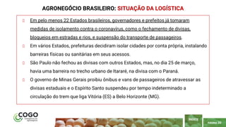 PÁGINA 30
Em pelo menos 22 Estados brasileiros, governadores e prefeitos já tomaram
medidas de isolamento contra o coronavírus, como o fechamento de divisas,
bloqueios em estradas e rios, e suspensão do transporte de passageiros.
Em vários Estados, prefeituras decidiram isolar cidades por conta própria, instalando
barreiras físicas ou sanitárias em seus acessos.
São Paulo não fechou as divisas com outros Estados, mas, no dia 25 de março,
havia uma barreira no trecho urbano de Itararé, na divisa com o Paraná.
O governo de Minas Gerais proibiu ônibus e vans de passageiros de atravessar as
divisas estaduais e o Espírito Santo suspendeu por tempo indeterminado a
circulação do trem que liga Vitória (ES) a Belo Horizonte (MG).
AGRONEGÓCIO BRASILEIRO: SITUAÇÃO DA LOGÍSTICA
ÍNDICE
 