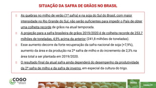 PÁGINA 31
As quebras no milho de verão (1ª safra) e na soja do Sul do Brasil, com maior
intensidade no Rio Grande do Sul, não serão suficientes para impedir o País de obter
uma colheita recorde de grãos na atual temporada.
A projeção para a safra brasileira de grãos 2019/2020 é de colheita recorde de 253,7
milhões de toneladas, 4,9% acima da anterior (241,8 milhões de toneladas).
Esse aumento decorre da forte recuperação da safra nacional de soja (+7,9%),
aumento da área e da produção na 2ª safra de milho e do incremento de 2,3% na
área total a ser plantada em 2019/2020.
O resultado final da atual safra ainda dependerá do desempenho da produtividade
da 2ª safra de milho e da safra de inverno, em especial da cultura do trigo.
SITUAÇÃO DA SAFRA DE GRÃOS NO BRASIL
ÍNDICE
 