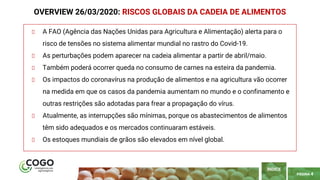 PÁGINA 4
A FAO (Agência das Nações Unidas para Agricultura e Alimentação) alerta para o
risco de tensões no sistema alimentar mundial no rastro do Covid-19.
As perturbações podem aparecer na cadeia alimentar a partir de abril/maio.
Também poderá ocorrer queda no consumo de carnes na esteira da pandemia.
Os impactos do coronavírus na produção de alimentos e na agricultura vão ocorrer
na medida em que os casos da pandemia aumentam no mundo e o confinamento e
outras restrições são adotadas para frear a propagação do vírus.
Atualmente, as interrupções são mínimas, porque os abastecimentos de alimentos
têm sido adequados e os mercados continuaram estáveis.
Os estoques mundiais de grãos são elevados em nível global.
OVERVIEW 26/03/2020: RISCOS GLOBAIS DA CADEIA DE ALIMENTOS
ÍNDICE
 