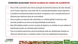 PÁGINA 5
Para a FAO, é provável uma menor produção de alimentos básicos de valor elevado,
como frutas e legumes, mas ainda não se constata perturbações nesse segmento.
O problema fundamental poderá acontecer na logística, mas a situação deverá ser
diferente para distintos tipos de commodities.
Para os grãos, as reservas são suficientes e a colheita global é muito boa, não
havendo problema em termos de disponibilidade de alimentos.
Mas dificuldades podem ocorrer na parte da logística, na medida em que cadeias de
distribuição podem ser afetadas pelo lockdown.
Para os produtos perecíveis, parte da produção pode ser afetada pela redução na
oferta de mão-de-obra e o lockdown afeta o fluxo de trabalhadores temporários.
OVERVIEW 26/03/2020: RISCOS GLOBAIS DA CADEIA DE ALIMENTOS
ÍNDICE
 