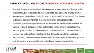 PÁGINA 6
Quanto à demanda, a crise atual deverá gerar uma recessão e isso deve se refletir
na demanda, podendo afetar os preços, levando-os à baixas no futuro próximo.
A expectativa de queda na produção e no consumo agrícola decorre do fato de que
as pessoas estão comprando menos e muitos não estão produzindo.
É possível que ocorram problemas de escassez de alimentos, especialmente de
frutas e vegetais, porque são mais trabalhosos e mais afetados pela logística.
Para os grãos, a queda no crescimento econômico mundial, como resultado do
coronavírus, poderá afetar negativamente a demanda e, portanto, os preços.
A FAO estima uma queda maior do consumo de carnes, com problemas logísticos
está afetando o segmento, já muito fechado por causa de quarentena.
OVERVIEW 26/03/2020: RISCOS GLOBAIS DA CADEIA DE ALIMENTOS
ÍNDICE
 