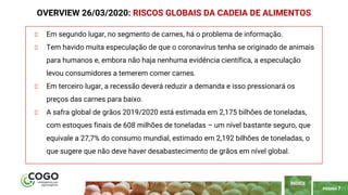 PÁGINA 7
Em segundo lugar, no segmento de carnes, há o problema de informação.
Tem havido muita especulação de que o coronavírus tenha se originado de animais
para humanos e, embora não haja nenhuma evidência científica, a especulação
levou consumidores a temerem comer carnes.
Em terceiro lugar, a recessão deverá reduzir a demanda e isso pressionará os
preços das carnes para baixo.
A safra global de grãos 2019/2020 está estimada em 2,175 bilhões de toneladas,
com estoques finais de 608 milhões de toneladas – um nível bastante seguro, que
equivale a 27,7% do consumo mundial, estimado em 2,192 bilhões de toneladas, o
que sugere que não deve haver desabastecimento de grãos em nível global.
OVERVIEW 26/03/2020: RISCOS GLOBAIS DA CADEIA DE ALIMENTOS
ÍNDICE
 