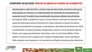 PÁGINA 8
Opostamente à visão da FAO, o cenário mais provável neste momento é de que as
interrupções no comércio e a implementação de restrições às exportações por
causa do Covid-19 podem levar à aceleração dos preços globais dos alimentos.
Ao longo de 2020, a tendência é que os consumidores continuem comprando nos
supermercados para estocar alimentos em casa, enquanto os governos devem
continuar aumentando os estoques, antecipando a demanda de alimentos em 2020
e sustentando os preços de grãos, oleaginosas, carnes e outros produtos básicos.
Países com segurança alimentar mais baixa, como os do Oriente Médio, China,
Japão e Coreia do Sul ou países com moedas enfraquecidas, como Indonésia e
Índia, estariam mais expostos a um aumento na inflação dos preços dos alimentos.
OVERVIEW 26/03/2020: RISCOS GLOBAIS DA CADEIA DE ALIMENTOS
ÍNDICE
 