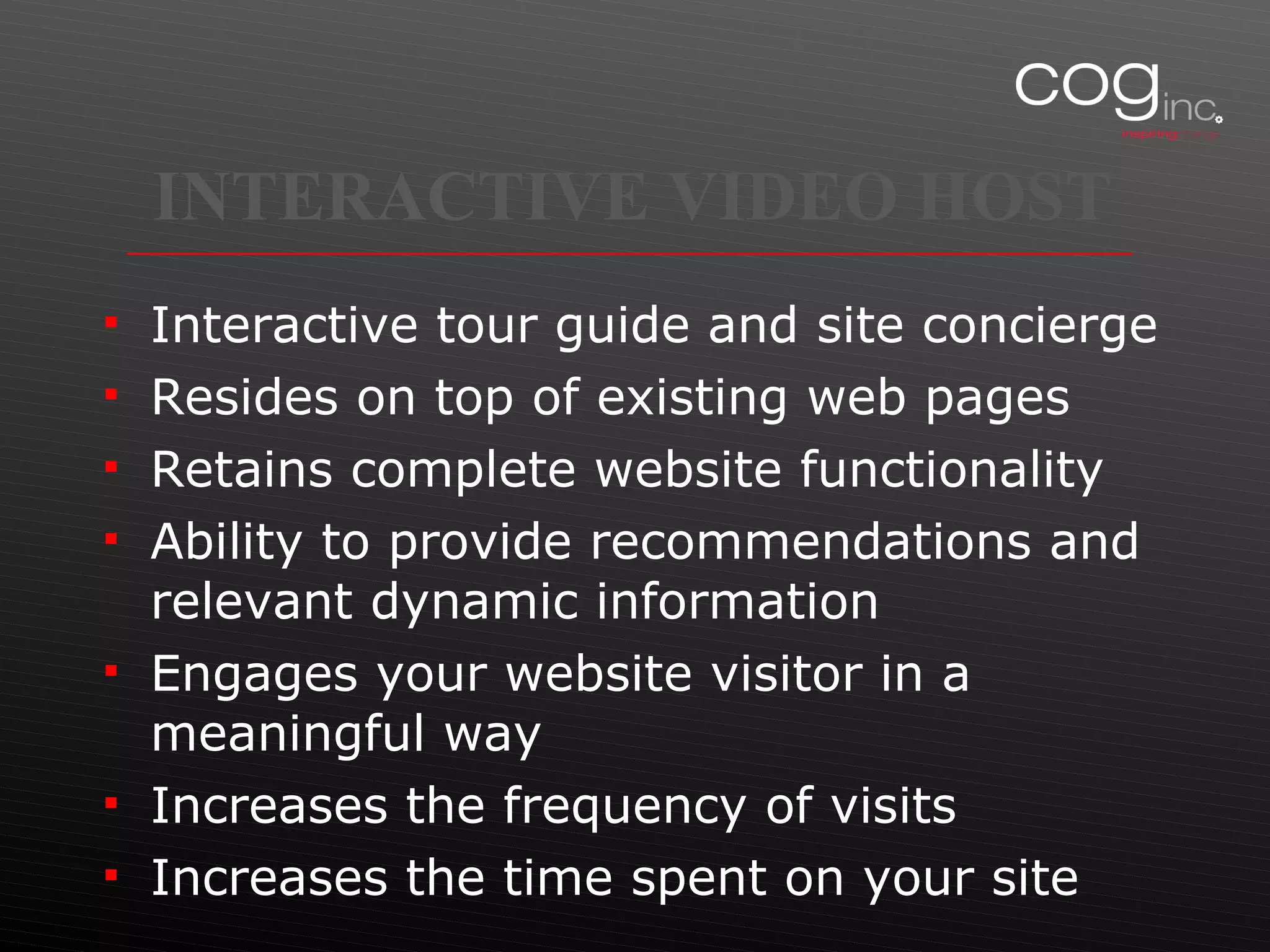 INTERACTIVE VIDEO HOST Interactive tour guide and site concierge Resides on top of existing web pages Retains complete website functionality Ability to provide recommendations and relevant dynamic information Engages your website visitor in a meaningful way Increases the frequency of visits Increases the time spent on your site 