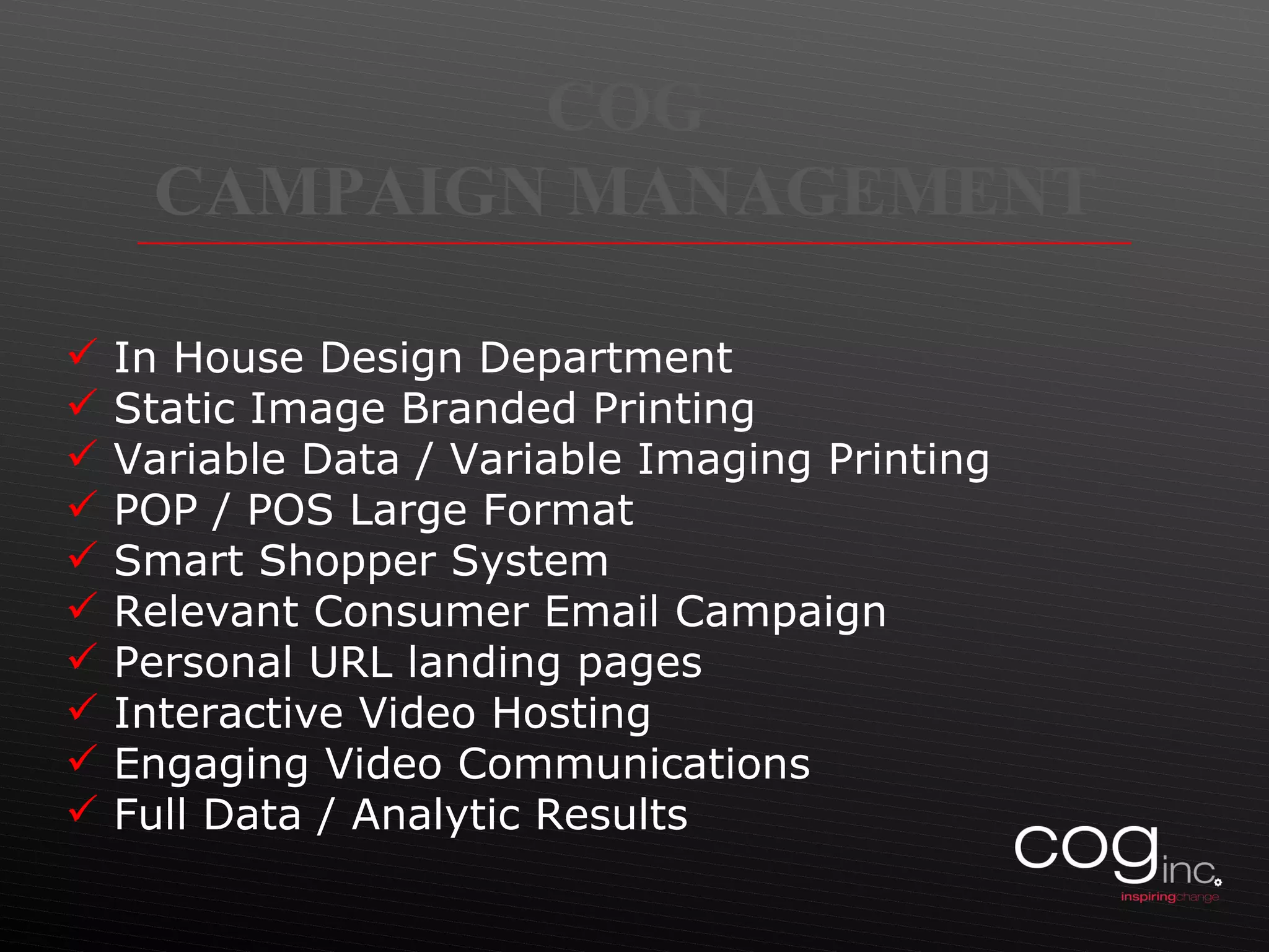 COG  CAMPAIGN MANAGEMENT  In House Design Department Static Image Branded Printing Variable Data / Variable Imaging Printing POP / POS Large Format Smart Shopper System Relevant Consumer Email Campaign Personal URL landing pages Interactive Video Hosting Engaging Video Communications Full Data / Analytic Results 