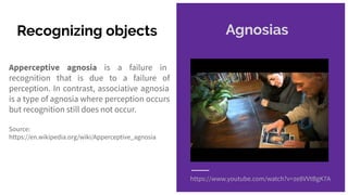 Recognizing objects
Apperceptive agnosia is a failure in
recognition that is due to a failure of
perception. In contrast, associative agnosia
is a type of agnosia where perception occurs
but recognition still does not occur.
Source:
https://en.wikipedia.org/wiki/Apperceptive_agnosia
https://www.youtube.com/watch?v=ze8VVtBgK7A
Agnosias
 