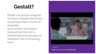 Gestalt?
- People can quickly recognize
the faces of people they know;
we process a face in terms of
its gestalt
- Neuroscience techniques
demonstrate that cell in
inferotemporal cortex play an
important role in perceiving
faces
https://youtu.be/YrpK90bHO2U
 