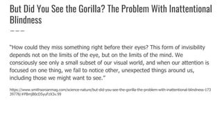 But Did You See the Gorilla? The Problem With Inattentional
Blindness
“How could they miss something right before their eyes? This form of invisibility
depends not on the limits of the eye, but on the limits of the mind. We
consciously see only a small subset of our visual world, and when our attention is
focused on one thing, we fail to notice other, unexpected things around us,
including those we might want to see.”
https://www.smithsonianmag.com/science-nature/but-did-you-see-the-gorilla-the-problem-with-inattentional-blindness-173
39778/#PBmjB0cD5yuFzX3v.99
 
