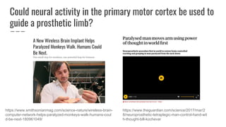 Could neural activity in the primary motor cortex be used to
guide a prosthetic limb?
https://www.smithsonianmag.com/science-nature/wireless-brain-
computer-network-helps-paralyzed-monkeys-walk-humans-coul
d-be-next-180961049/
https://www.theguardian.com/science/2017/mar/2
8/neuroprosthetic-tetraplegic-man-control-hand-wit
h-thought-bill-kochevar
 