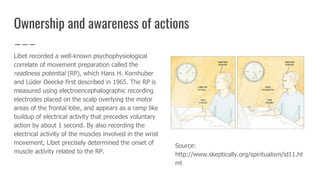 Ownership and awareness of actions
Libet recorded a well-known psychophysiological
correlate of movement preparation called the
readiness potential (RP), which Hans H. Kornhuber
and Lüder Deecke first described in 1965. The RP is
measured using electroencephalographic recording
electrodes placed on the scalp overlying the motor
areas of the frontal lobe, and appears as a ramp like
buildup of electrical activity that precedes voluntary
action by about 1 second. By also recording the
electrical activity of the muscles involved in the wrist
movement, Libet precisely determined the onset of
muscle activity related to the RP.
Source:
http://www.skeptically.org/spiritualism/id11.ht
ml
 