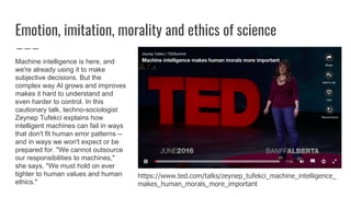 Emotion, imitation, morality and ethics of science
https://www.ted.com/talks/zeynep_tufekci_machine_intelligence_
makes_human_morals_more_important
Machine intelligence is here, and
we're already using it to make
subjective decisions. But the
complex way AI grows and improves
makes it hard to understand and
even harder to control. In this
cautionary talk, techno-sociologist
Zeynep Tufekci explains how
intelligent machines can fail in ways
that don't fit human error patterns --
and in ways we won't expect or be
prepared for. "We cannot outsource
our responsibilities to machines,"
she says. "We must hold on ever
tighter to human values and human
ethics."
 