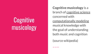 Cognitive
musicology
Cognitive musicology is a
branch of cognitive science
concerned with
computationally modeling
musical knowledge with
the goal of understanding
both music and cognition
(source wikipedia)
 