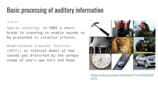Basic processing of auditory information
Sparse scanning: in fRMI a short
break in scanning to enable sounds to
be presented in relative silence.
Head-related transfer function
(HRTF): an internal model of how
sounds get distorted by the unique
shape of one’s own ears and head.
https://www.youtube.com/watch?v=IJ7dCkWd
PC0
 