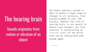 The hearing brain
The human auditory system is
able to detect a huge range of
changes in air pressure, from
around 0,00002 to over 100
Pascals. However the role of
hearing brain is not merely to
detect such changes. Its role
consists in constructing an
internal model of the world
that can be interpreted and
acted upon.
Sounds originates from
motion or vibration of an
object
 