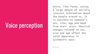 Voice perception
Voice, like faces, convey
a large amount of socially
relevant information about
the people around us. It
is possible to someone’s
sex, size, age and mood
from their voice. Physical
changes related to sex,
size and age affect the
vocal apparatus in
systematic ways.
 