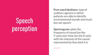 Speech
perception
Pure word deafness: type of
auditory agnosia in which
patients are able to identify
environmental sounds and music
but not speech
Spectrogram: plots the
frequency of sound (on the
Y-axis) over time (on the X-axis)
with the intensity of the sound
represented by how dark it is
 