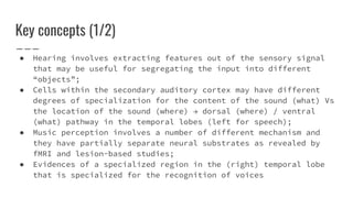 Key concepts (1/2)
● Hearing involves extracting features out of the sensory signal
that may be useful for segregating the input into different
“objects”;
● Cells within the secondary auditory cortex may have different
degrees of specialization for the content of the sound (what) Vs
the location of the sound (where) → dorsal (where) / ventral
(what) pathway in the temporal lobes (left for speech);
● Music perception involves a number of different mechanism and
they have partially separate neural substrates as revealed by
fMRI and lesion-based studies;
● Evidences of a specialized region in the (right) temporal lobe
that is specialized for the recognition of voices
 
