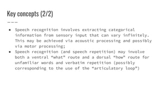 Key concepts (2/2)
● Speech recognition involves extracting categorical
information from sensory input that can vary infinitely.
This may be achieved via acoustic processing and possibly
via motor processing;
● Speech recognition (and speech repetition) may involve
both a ventral “what” route and a dorsal “how” route for
unfamiliar words and verbatim repetition (possibly
corresponding to the use of the “articulatory loop”)
 