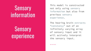 Sensory
information
Sensory
experience
This model is constructed
not only using sensory
information but also from
previous sensory
experience.
The hearing brain extracts
“constancy” out of an
infinitely varying array
of sensory input and it
will actively interpret
the sensory input.
 